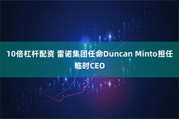 10倍杠杆配资 雷诺集团任命Duncan Minto担任临时CEO
