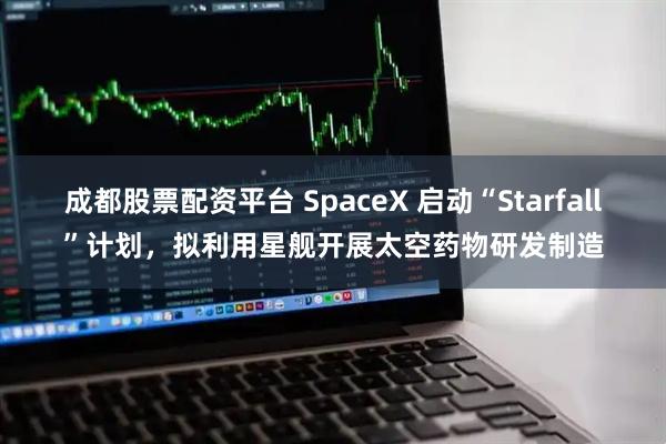 成都股票配资平台 SpaceX 启动“Starfall”计划，拟利用星舰开展太空药物研发制造