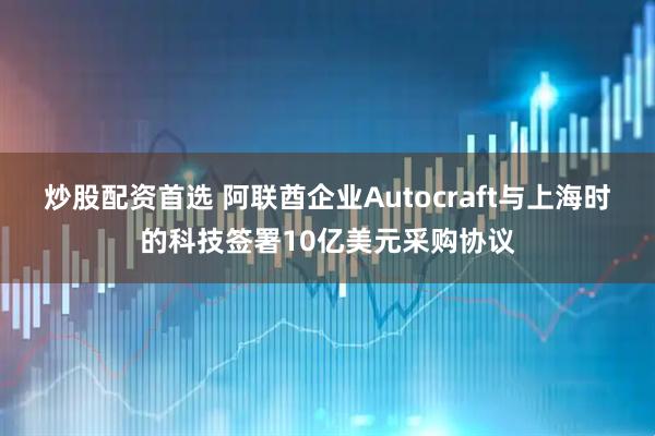 炒股配资首选 阿联酋企业Autocraft与上海时的科技签署10亿美元采购协议