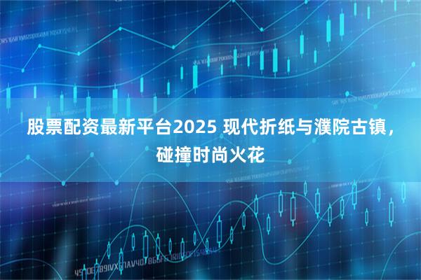 股票配资最新平台2025 现代折纸与濮院古镇，碰撞时尚火花