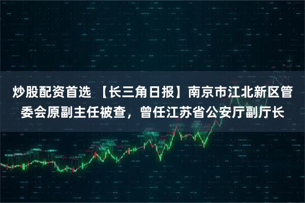 炒股配资首选 【长三角日报】南京市江北新区管委会原副主任被查，曾任江苏省公安厅副厅长