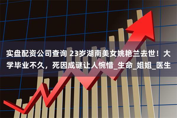 实盘配资公司查询 23岁湖南美女姚艳兰去世！大学毕业不久，死因成谜让人惋惜_生命_姐姐_医生
