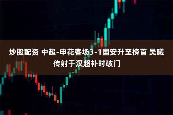 炒股配资 中超-申花客场3-1国安升至榜首 吴曦传射于汉超补时破门