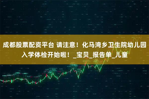 成都股票配资平台 请注意！化马湾乡卫生院幼儿园入学体检开始啦！_宝贝_报告单_儿童
