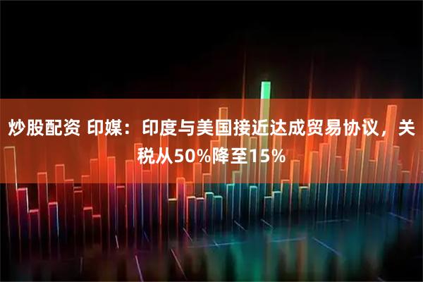 炒股配资 印媒：印度与美国接近达成贸易协议，关税从50%降至15%