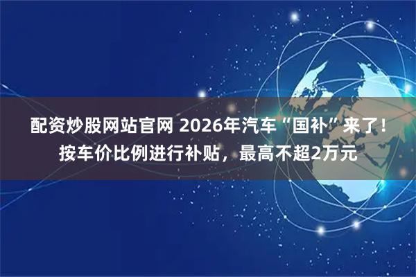配资炒股网站官网 2026年汽车“国补”来了！按车价比例进行补贴，最高不超2万元